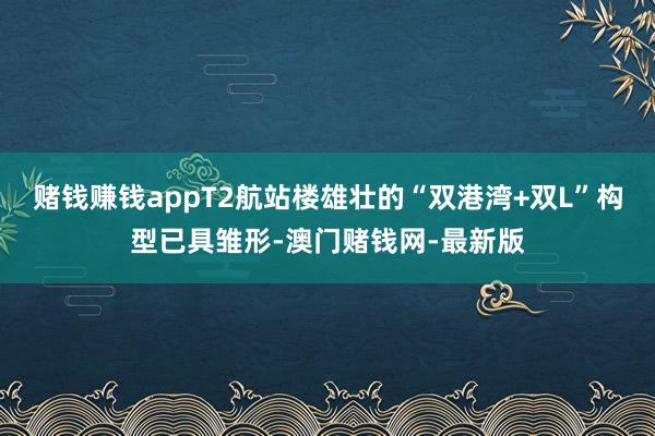 赌钱赚钱appT2航站楼雄壮的“双港湾+双L”构型已具雏形-澳门赌钱网-最新版