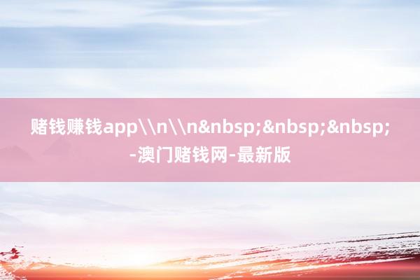 赌钱赚钱app\n\n&nbsp;&nbsp;&nbsp;-澳门赌钱网-最新版