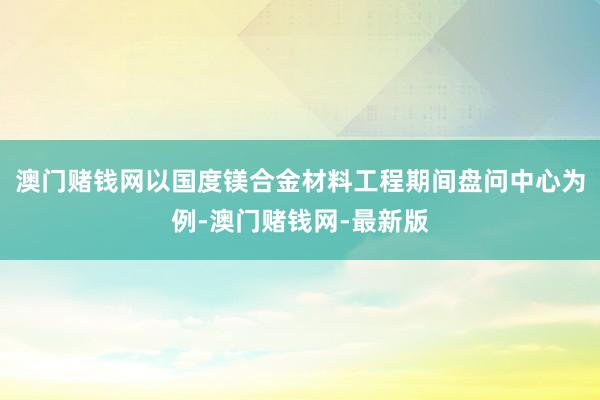 澳门赌钱网以国度镁合金材料工程期间盘问中心为例-澳门赌钱网-最新版