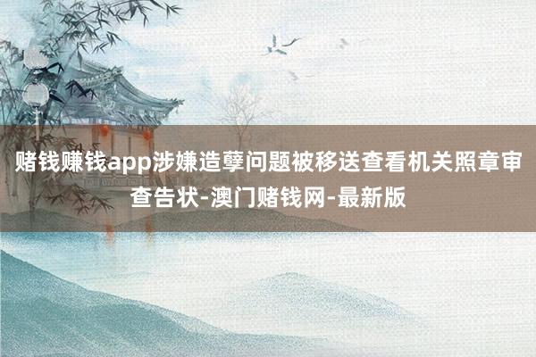赌钱赚钱app涉嫌造孽问题被移送查看机关照章审查告状-澳门赌钱网-最新版