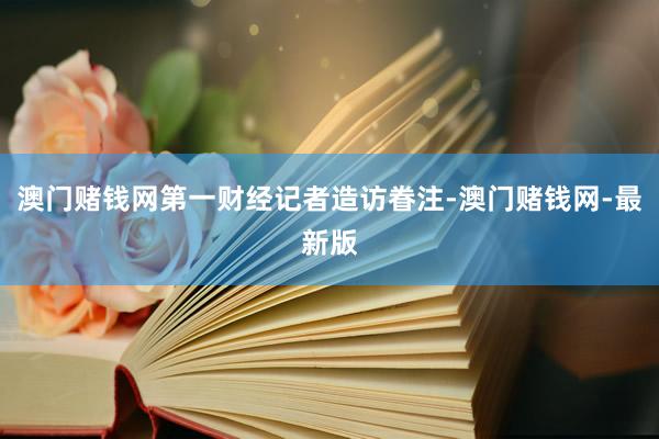 澳门赌钱网第一财经记者造访眷注-澳门赌钱网-最新版