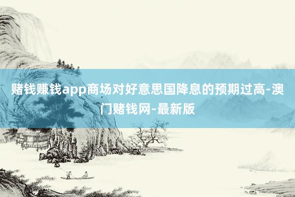 赌钱赚钱app商场对好意思国降息的预期过高-澳门赌钱网-最新版