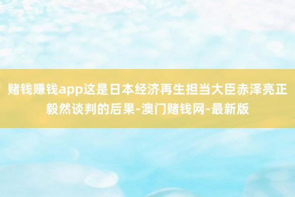 赌钱赚钱app这是日本经济再生担当大臣赤泽亮正毅然谈判的后果