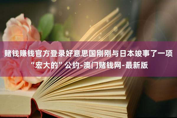 赌钱赚钱官方登录好意思国刚刚与日本竣事了一项“宏大的”公约-