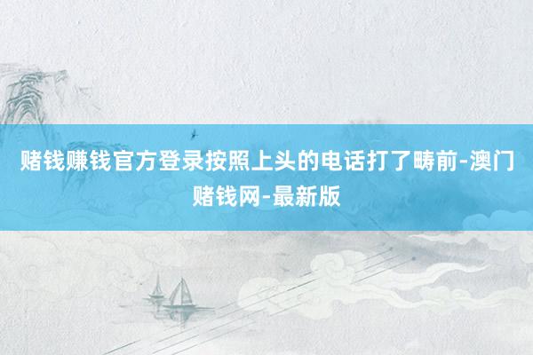 赌钱赚钱官方登录按照上头的电话打了畴前-澳门赌钱网-最新版