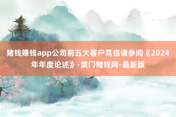 赌钱赚钱app公司前五大客户笃信请参阅《2024年年度论述》