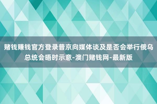 赌钱赚钱官方登录普京向媒体谈及是否会举行俄乌总统会晤时示意-澳门赌钱网-最新版