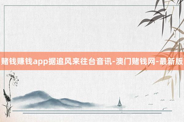 赌钱赚钱app　　据追风来往台音讯-澳门赌钱网-最新版