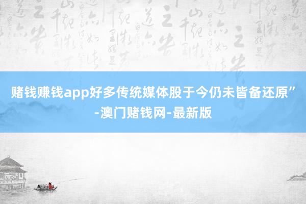 赌钱赚钱app好多传统媒体股于今仍未皆备还原”-澳门赌钱网-最新版