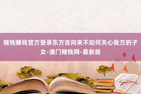 赌钱赚钱官方登录东方吉向来不如何关心我方的子女-澳门赌钱网-