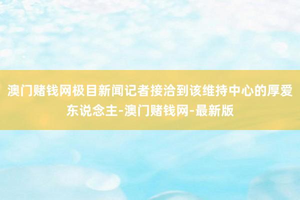 澳门赌钱网极目新闻记者接洽到该维持中心的厚爱东说念主-澳门赌