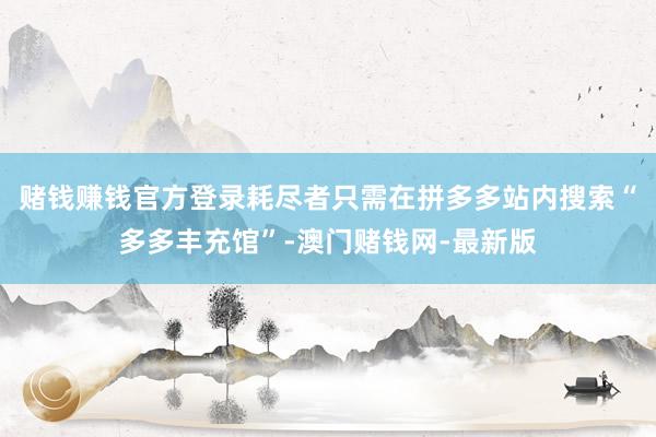 赌钱赚钱官方登录耗尽者只需在拼多多站内搜索“多多丰充馆”-澳