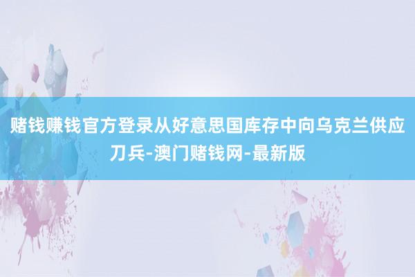 赌钱赚钱官方登录从好意思国库存中向乌克兰供应刀兵-澳门赌钱网-最新版