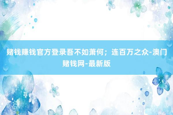 赌钱赚钱官方登录吾不如萧何；连百万之众-澳门赌钱网-最新版