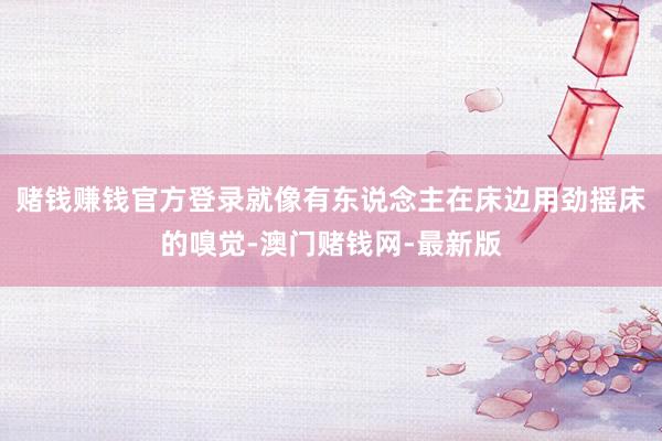 赌钱赚钱官方登录就像有东说念主在床边用劲摇床的嗅觉-澳门赌钱