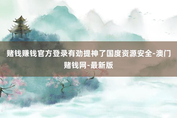 赌钱赚钱官方登录有劲提神了国度资源安全-澳门赌钱网-最新版