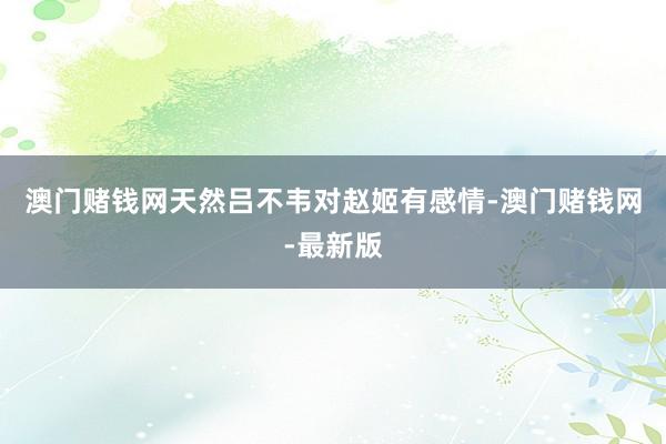 澳门赌钱网天然吕不韦对赵姬有感情-澳门赌钱网-最新版