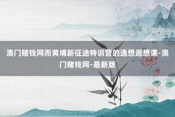 澳门赌钱网而黄埔新征途特训营的逸想遐想课-澳门赌钱网-最新版