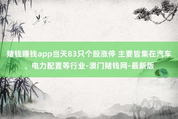 赌钱赚钱app当天83只个股涨停 主要皆集在汽车、电力配置等行业-澳门赌钱网-最新版