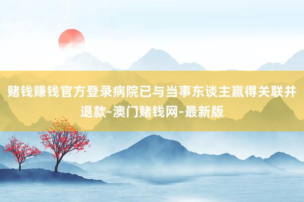 赌钱赚钱官方登录病院已与当事东谈主赢得关联并退款-澳门赌钱网