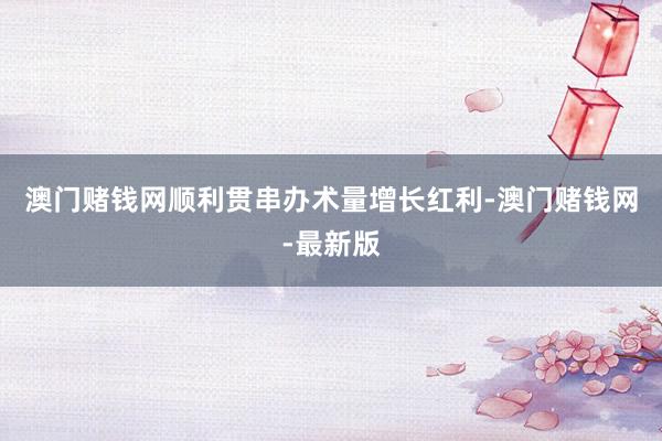 澳门赌钱网顺利贯串办术量增长红利-澳门赌钱网-最新版