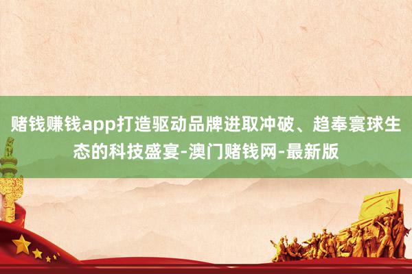 赌钱赚钱app打造驱动品牌进取冲破、趋奉寰球生态的科技盛宴-