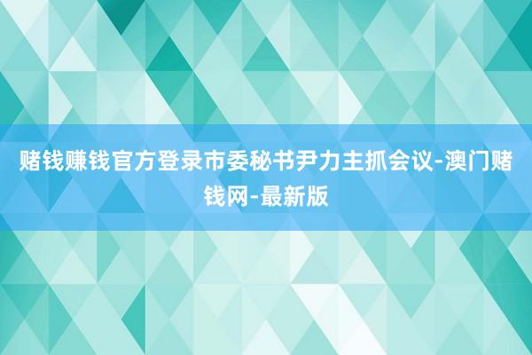 赌钱赚钱官方登录市委秘书尹力主抓会议-澳门赌钱网-最新版