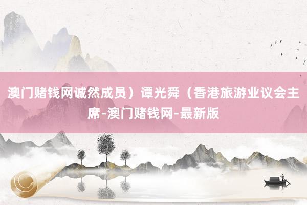 澳门赌钱网诚然成员）谭光舜（香港旅游业议会主席-澳门赌钱网-最新版
