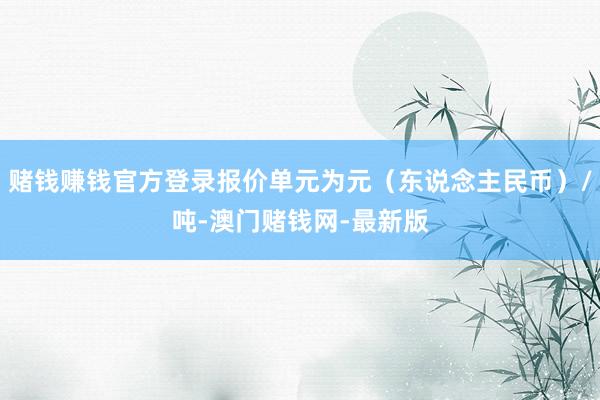 赌钱赚钱官方登录报价单元为元（东说念主民币）/吨-澳门赌钱网