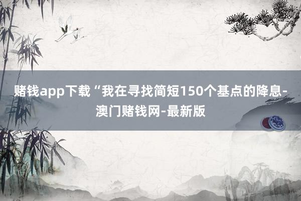 赌钱app下载“我在寻找简短150个基点的降息-澳门赌钱网-