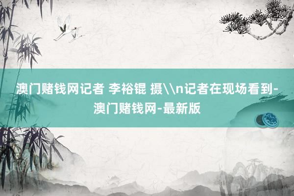 澳门赌钱网记者 李裕锟 摄\n记者在现场看到-澳门赌钱网-最