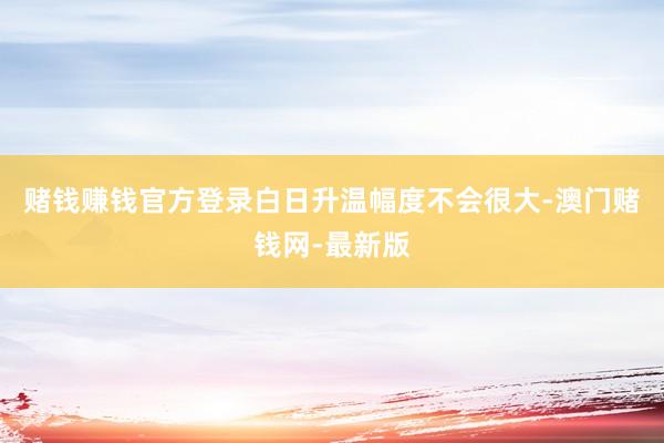 赌钱赚钱官方登录白日升温幅度不会很大-澳门赌钱网-最新版