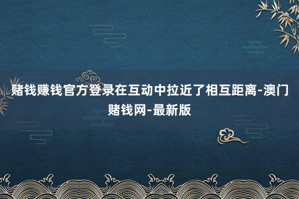 赌钱赚钱官方登录在互动中拉近了相互距离-澳门赌钱网-最新版