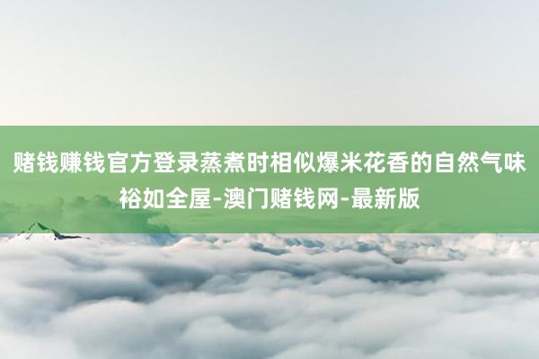 赌钱赚钱官方登录蒸煮时相似爆米花香的自然气味裕如全屋-澳门赌