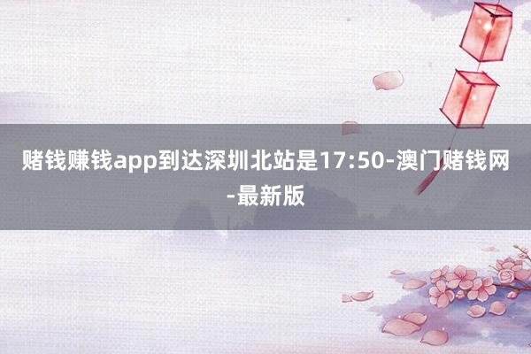 赌钱赚钱app到达深圳北站是17:50-澳门赌钱网-最新版